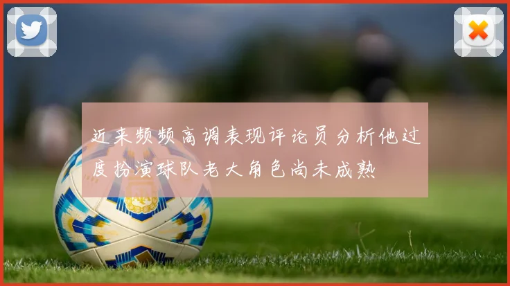 近来频频高调表现评论员分析他过度扮演球队老大角色尚未成熟