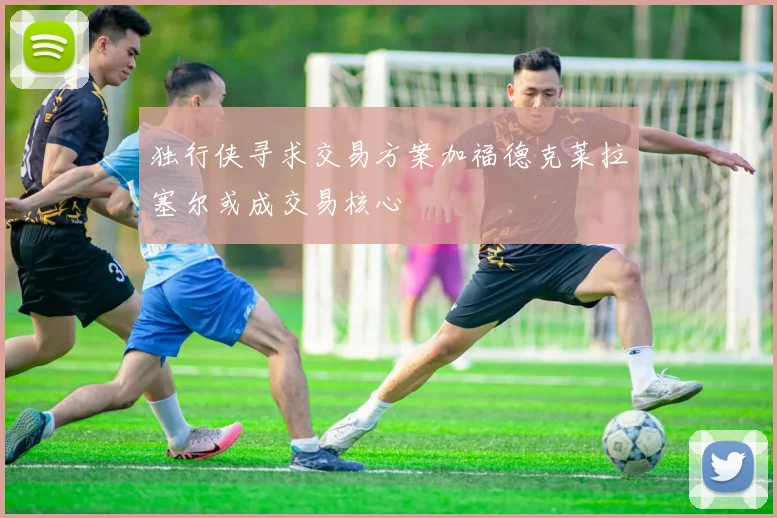 独行侠寻求交易方案加福德克莱拉塞尔或成交易核心