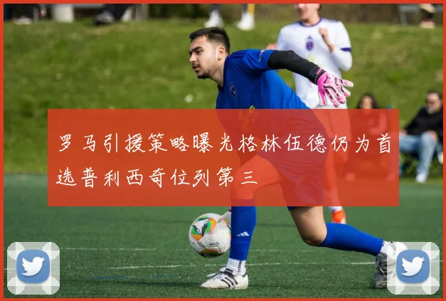 罗马引援策略曝光格林伍德仍为首选普利西奇位列第三