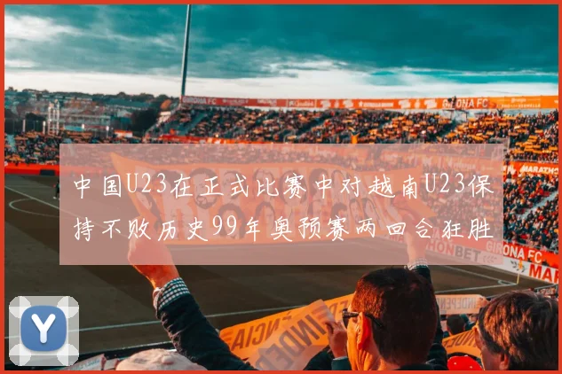 中国U23在正式比赛中对越南U23保持不败历史99年奥预赛两回合狂胜7-0