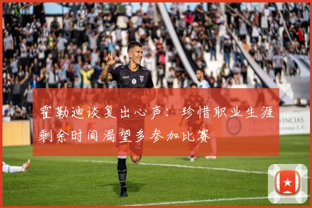 霍勒迪谈复出心声：珍惜职业生涯剩余时间渴望多参加比赛