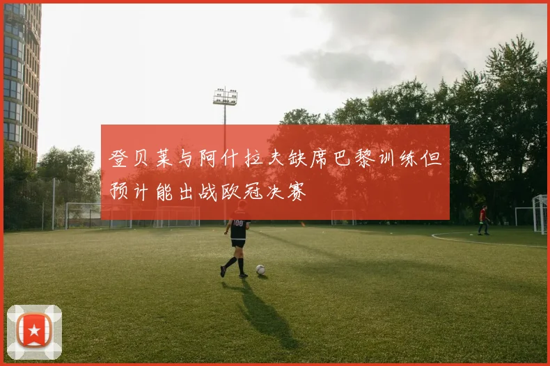 登贝莱与阿什拉夫缺席巴黎训练但预计能出战欧冠决赛