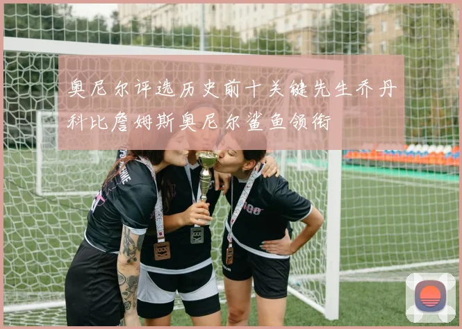 奥尼尔评选历史前十关键先生乔丹科比詹姆斯奥尼尔鲨鱼领衔