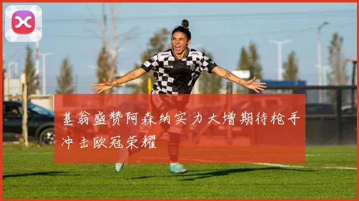 基翁盛赞阿森纳实力大增期待枪手冲击欧冠荣耀