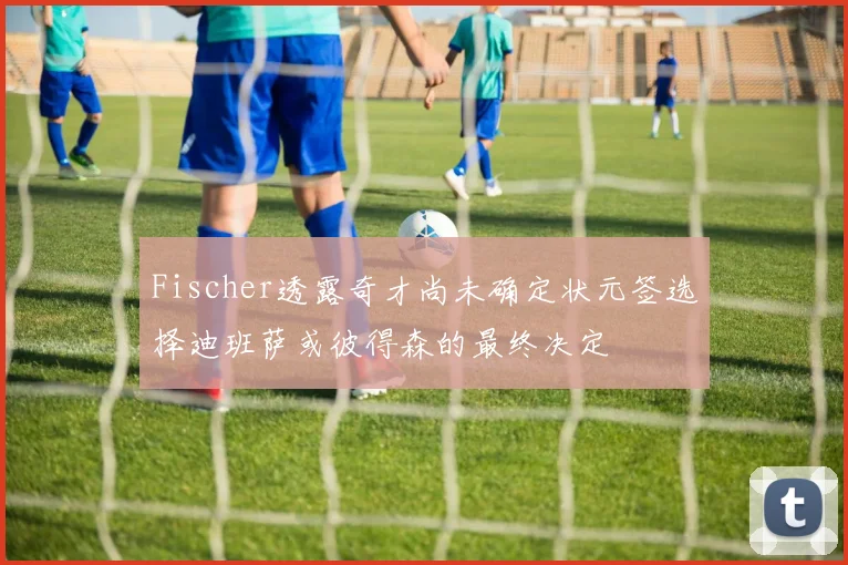 Fischer透露奇才尚未确定状元签选择迪班萨或彼得森的最终决定