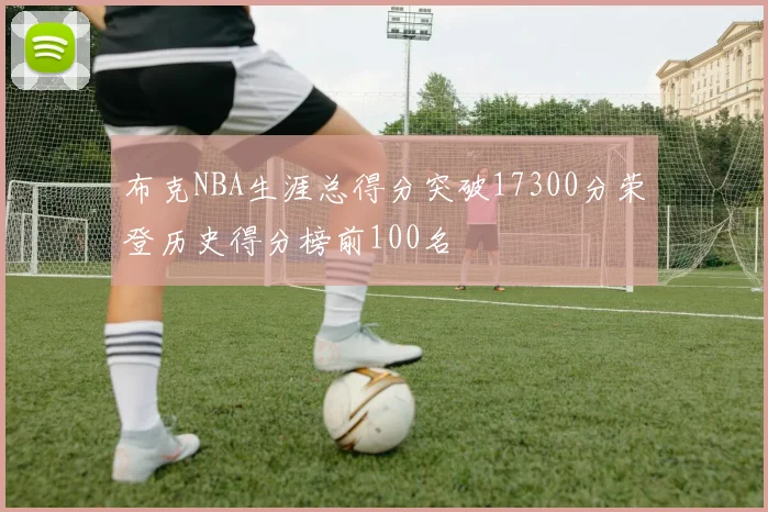 布克NBA生涯总得分突破17300分荣登历史得分榜前100名