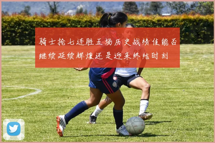骑士抢七连胜五场历史战绩佳能否继续延续辉煌还是迎来终结时刻