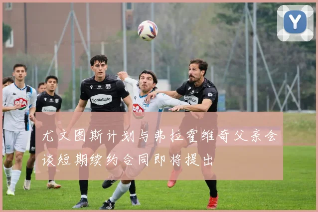 尤文图斯计划与弗拉霍维奇父亲会谈短期续约合同即将提出