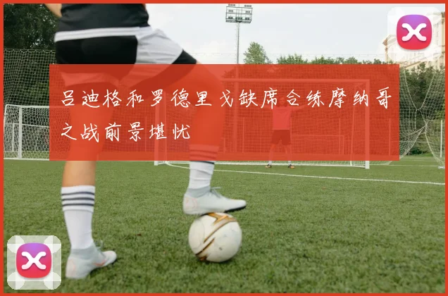 吕迪格和罗德里戈缺席合练摩纳哥之战前景堪忧