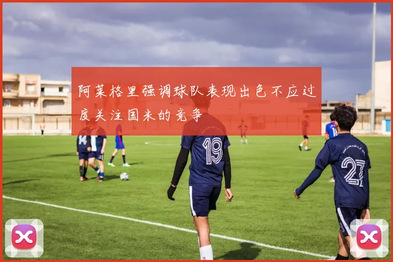 阿莱格里强调球队表现出色不应过度关注国米的竞争