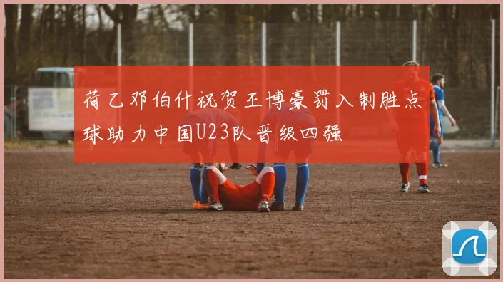 荷乙邓伯什祝贺王博豪罚入制胜点球助力中国U23队晋级四强