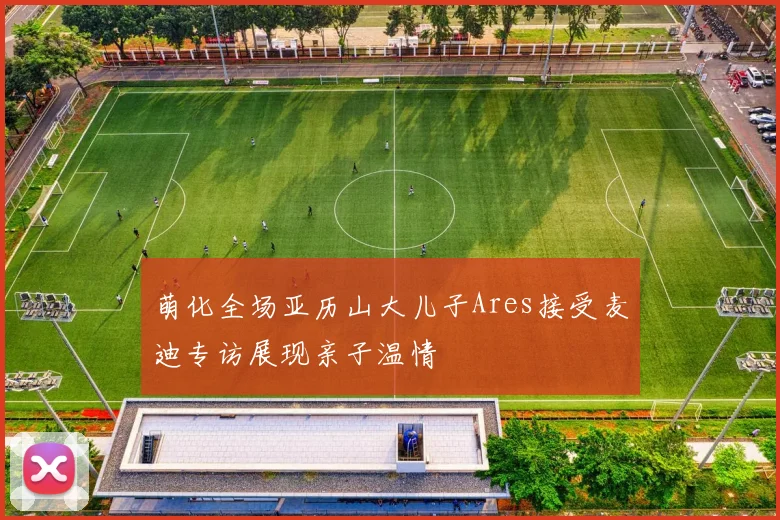 萌化全场亚历山大儿子Ares接受麦迪专访展现亲子温情